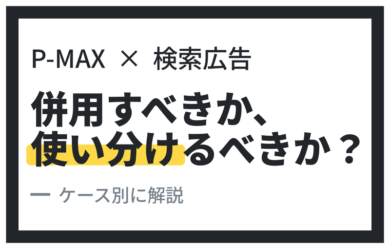 P-MAXと検索キャンペーン(リスティング)は併用すべきか、使い分けるべきか？ ― ケース別に考える